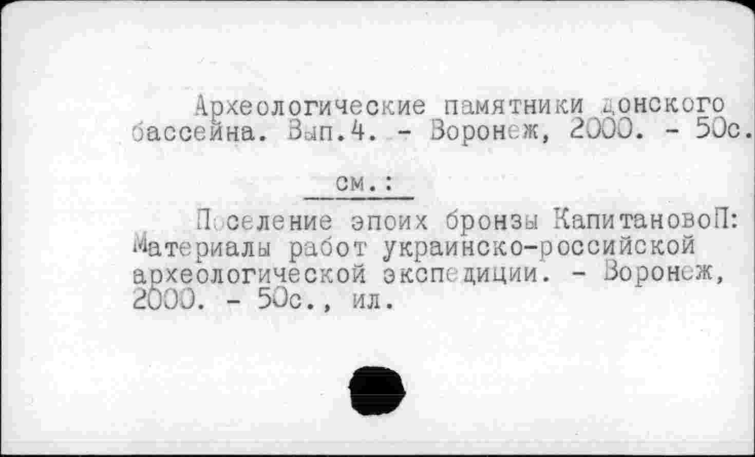 ﻿Археологические памятники донского бассейна. Зып.4. - Воронеж, 2000. - 50с.
см. :
П селение эпоих бронзы КапитановоП: Материалы работ украинско-российской археологической экспедиции. - Воронеж, 2000. - 50с., ил.